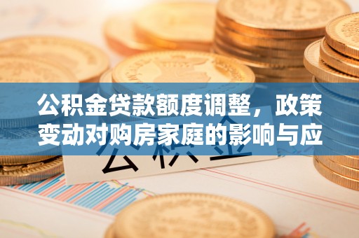 河间公积金贷款额度调整，政策变动对购房家庭的影响与应对策略