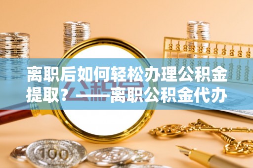 河间离职后如何轻松办理公积金提取？——离职公积金代办提取服务详解