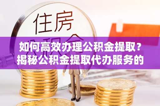 河间如何高效办理公积金提取？揭秘公积金提取代办服务的优势与注意事项
