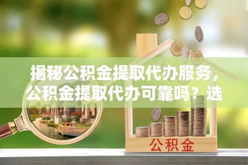 河间揭秘公积金提取代办服务，公积金提取代办可靠吗？选择需谨慎