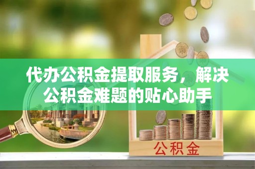 河间代办公积金提取服务，解决公积金难题的贴心助手