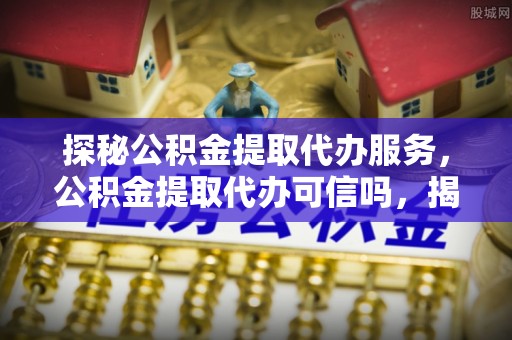 河间探秘公积金提取代办服务，公积金提取代办可信吗，揭秘真相与选择指南