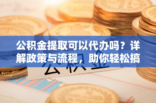河间公积金提取可以代办吗？详解政策与流程，助你轻松搞定！
