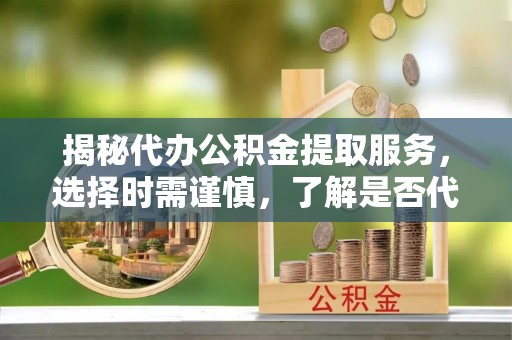 河间揭秘代办公积金提取服务，选择时需谨慎，了解是否代办公积金提取可靠吗？