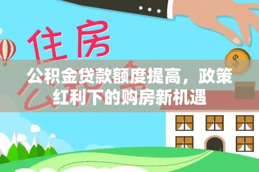 河间公积金贷款额度提高，政策红利下的购房新机遇