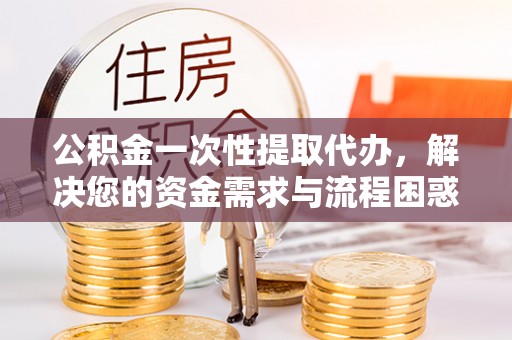 河间公积金一次性提取代办，解决您的资金需求与流程困惑