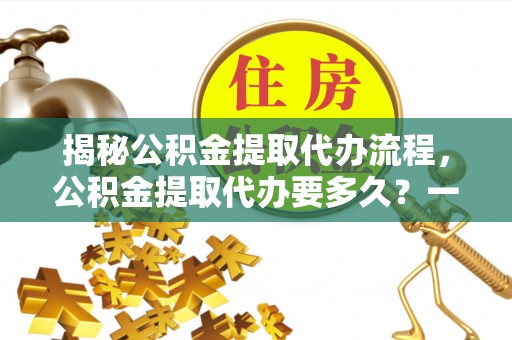河间揭秘公积金提取代办流程，公积金提取代办要多久？一文读懂