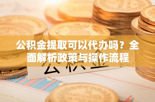 河间公积金提取可以代办吗？全面解析政策与操作流程