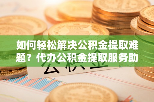 河间如何轻松解决公积金提取难题？代办公积金提取服务助您一臂之力