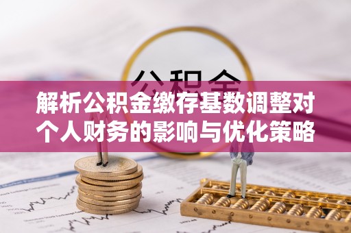 河间解析公积金缴存基数调整对个人财务的影响与优化策略