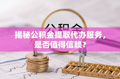 河间揭秘公积金提取代办服务，是否值得信赖？