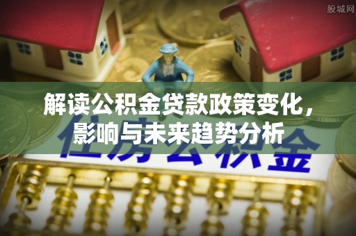 河间解读公积金贷款政策变化，影响与未来趋势分析